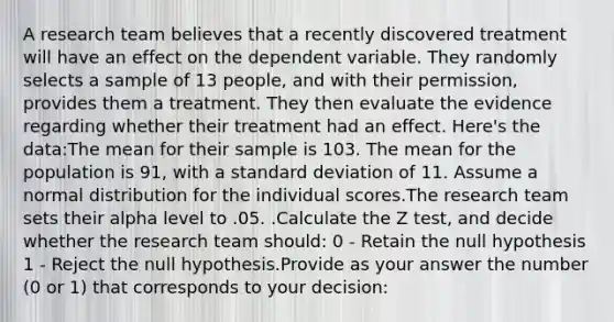 A research team believes that a recently discovered treatment will have an effect on the dependent variable. They randomly selects a sample of 13 people, and with their permission, provides them a treatment. They then evaluate the evidence regarding whether their treatment had an effect. Here's the data:The mean for their sample is 103. The mean for the population is 91, with a standard deviation of 11. Assume a normal distribution for the individual scores.The research team sets their alpha level to .05. .Calculate the Z test, and decide whether the research team should: 0 - Retain the null hypothesis 1 - Reject the null hypothesis.Provide as your answer the number (0 or 1) that corresponds to your decision: