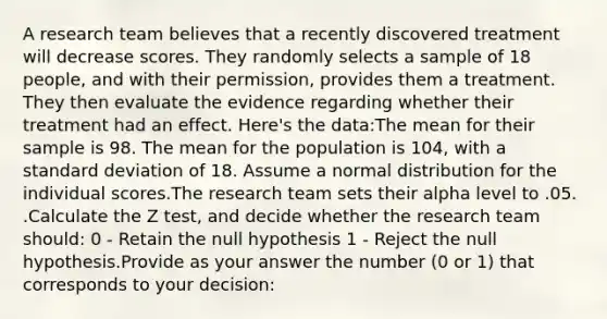 A research team believes that a recently discovered treatment will decrease scores. They randomly selects a sample of 18 people, and with their permission, provides them a treatment. They then evaluate the evidence regarding whether their treatment had an effect. Here's the data:The mean for their sample is 98. The mean for the population is 104, with a standard deviation of 18. Assume a normal distribution for the individual scores.The research team sets their alpha level to .05. .Calculate the Z test, and decide whether the research team should: 0 - Retain the null hypothesis 1 - Reject the null hypothesis.Provide as your answer the number (0 or 1) that corresponds to your decision: