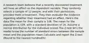 A research team believes that a recently discovered treatment will have an effect on the dependent variable. They randomly selects a sample of 12 people, and with their permission, provides them a treatment. They then evaluate the evidence regarding whether their treatment had an effect. Here's the data:The mean for their sample is 106. The mean for the population is 109, with a standard deviation of 16. Assume a normal distribution for the individual scores.The Z-test let's the reader know the number of standard errors between the sample mean and the population mean.Calculate and report the Z-test (Round to the nearest hundredth).