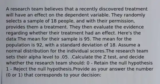 A research team believes that a recently discovered treatment will have an effect on the dependent variable. They randomly selects a sample of 18 people, and with their permission, provides them a treatment. They then evaluate the evidence regarding whether their treatment had an effect. Here's the data:The mean for their sample is 95. The mean for the population is 92, with a standard deviation of 18. Assume a normal distribution for the individual scores.The research team sets their alpha level to .05. .Calculate the Z test, and decide whether the research team should: 0 - Retain the null hypothesis 1 - Reject the null hypothesis.Provide as your answer the number (0 or 1) that corresponds to your decision: