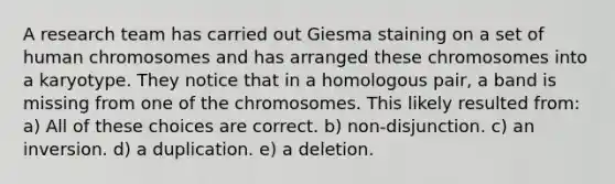 A research team has carried out Giesma staining on a set of human chromosomes and has arranged these chromosomes into a karyotype. They notice that in a homologous pair, a band is missing from one of the chromosomes. This likely resulted from: a) All of these choices are correct. b) non-disjunction. c) an inversion. d) a duplication. e) a deletion.