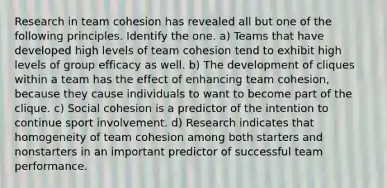 Research in team cohesion has revealed all but one of the following principles. Identify the one. a) Teams that have developed high levels of team cohesion tend to exhibit high levels of group efficacy as well. b) The development of cliques within a team has the effect of enhancing team cohesion, because they cause individuals to want to become part of the clique. c) Social cohesion is a predictor of the intention to continue sport involvement. d) Research indicates that homogeneity of team cohesion among both starters and nonstarters in an important predictor of successful team performance.