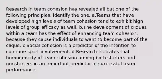 Research in team cohesion has revealed all but one of the following principles. Identify the one. a.Teams that have developed high levels of team cohesion tend to exhibit high levels of group efficacy as well. b.The development of cliques within a team has the effect of enhancing team cohesion, because they cause individuals to want to become part of the clique. c.Social cohesion is a predictor of the intention to continue sport involvement. d.Research indicates that homogeneity of team cohesion among both starters and nonstarters in an important predictor of successful team performance.