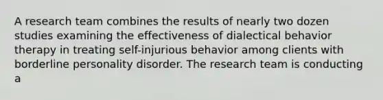 A research team combines the results of nearly two dozen studies examining the effectiveness of dialectical behavior therapy in treating self-injurious behavior among clients with borderline personality disorder. The research team is conducting a