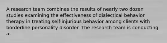 A research team combines the results of nearly two dozen studies examining the effectiveness of dialectical behavior therapy in treating self-injurious behavior among clients with borderline personality disorder. The research team is conducting a: