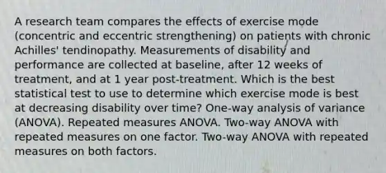 A research team compares the effects of exercise mode (concentric and eccentric strengthening) on patients with chronic Achilles' tendinopathy. Measurements of disability and performance are collected at baseline, after 12 weeks of treatment, and at 1 year post-treatment. Which is the best statistical test to use to determine which exercise mode is best at decreasing disability over time? One-way analysis of variance (ANOVA). Repeated measures ANOVA. Two-way ANOVA with repeated measures on one factor. Two-way ANOVA with repeated measures on both factors.