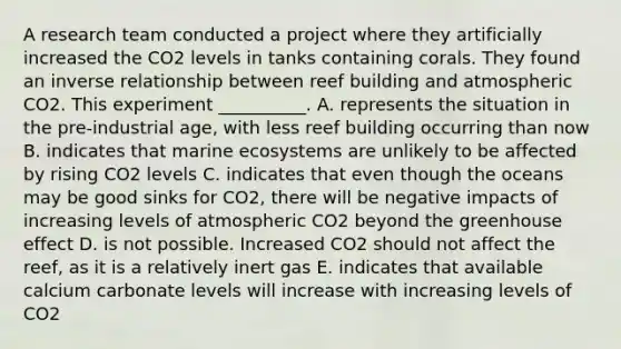 A research team conducted a project where they artificially increased the CO2 levels in tanks containing corals. They found an inverse relationship between reef building and atmospheric CO2. This experiment __________. A. represents the situation in the pre-industrial age, with less reef building occurring than now B. indicates that marine ecosystems are unlikely to be affected by rising CO2 levels C. indicates that even though the oceans may be good sinks for CO2, there will be negative impacts of increasing levels of atmospheric CO2 beyond the greenhouse effect D. is not possible. Increased CO2 should not affect the reef, as it is a relatively inert gas E. indicates that available calcium carbonate levels will increase with increasing levels of CO2