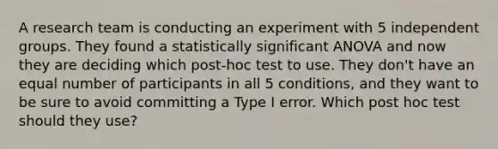 A research team is conducting an experiment with 5 independent groups. They found a statistically significant ANOVA and now they are deciding which post-hoc test to use. They don't have an equal number of participants in all 5 conditions, and they want to be sure to avoid committing a Type I error. Which post hoc test should they use?