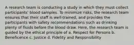 A research team is conducting a study in which they must collect participants' blood samples. To minimize risks, the research team ensures that their staff is well-trained, and provides the participants with safety recommendations such as drinking plenty of fluids before the blood draw. Here, the research team is guided by the ethical principle of a. Respect for Persons b. Beneficence c. Justice d. Fidelity and Responsibility