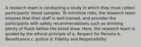 A research team is conducting a study in which they must collect participants' blood samples. To minimize risks, the research team ensures that their staff is well-trained, and provides the participants with safety recommendations such as drinking plenty of fluids before the blood draw. Here, the research team is guided by the ethical principle of a. Respect for Persons b. Beneficence c. Justice d. Fidelity and Responsibility