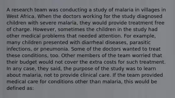 A research team was conducting a study of malaria in villages in West Africa. When the doctors working for the study diagnosed children with severe malaria, they would provide treatment free of charge. However, sometimes the children in the study had other medical problems that needed attention. For example, many children presented with diarrheal diseases, parasitic infections, or pneumonia. Some of the doctors wanted to treat these conditions, too. Other members of the team worried that their budget would not cover the extra costs for such treatment. In any case, they said, the purpose of the study was to learn about malaria, not to provide clinical care. If the team provided medical care for conditions other than malaria, this would be defined as: