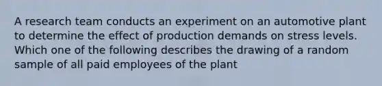 A research team conducts an experiment on an automotive plant to determine the effect of production demands on stress levels. Which one of the following describes the drawing of a random sample of all paid employees of the plant