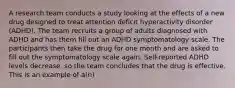 A research team conducts a study looking at the effects of a new drug designed to treat attention deficit hyperactivity disorder (ADHD). The team recruits a group of adults diagnosed with ADHD and has them fill out an ADHD symptomatology scale. The participants then take the drug for one month and are asked to fill out the symptomatology scale again. Self-reported ADHD levels decrease, so the team concludes that the drug is effective. This is an example of a(n)