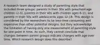 A research team designed a study of parenting style that included three groups: parents in their 30s with preschool-age children (2-5), parents in their 40s with children ages 6-11, and parents in their 50s with adolescents ages 12-18. This design is considered by the researchers to be less-time consuming and expensive than other potential designs, but they acknowledge the limitation of having only one measurement of parenting style for one point in time. As such, they cannot conclude that changes between parent groups indicate changes with age over time. Which research design does this describe?