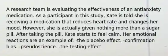 A research team is evaluating the effectiveness of an antianxiety medication. As a participant in this study, Kate is told she is receiving a medication that reduces heart rate and changes her mood. However, she is actually given nothing more than a sugar pill. After taking the pill, Kate starts to feel calm. Her emotional reactions are an example of: -the placebo effect. -confirmation bias. -pseudoscience. -the testing effect.