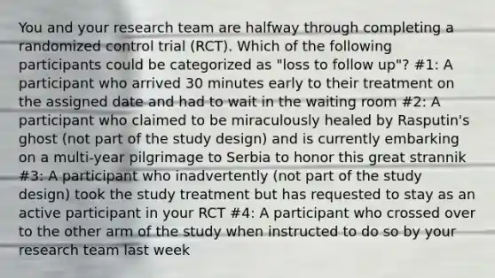 You and your research team are halfway through completing a randomized control trial (RCT). Which of the following participants could be categorized as "loss to follow up"? #1: A participant who arrived 30 minutes early to their treatment on the assigned date and had to wait in the waiting room #2: A participant who claimed to be miraculously healed by Rasputin's ghost (not part of the study design) and is currently embarking on a multi-year pilgrimage to Serbia to honor this great strannik #3: A participant who inadvertently (not part of the study design) took the study treatment but has requested to stay as an active participant in your RCT #4: A participant who crossed over to the other arm of the study when instructed to do so by your research team last week