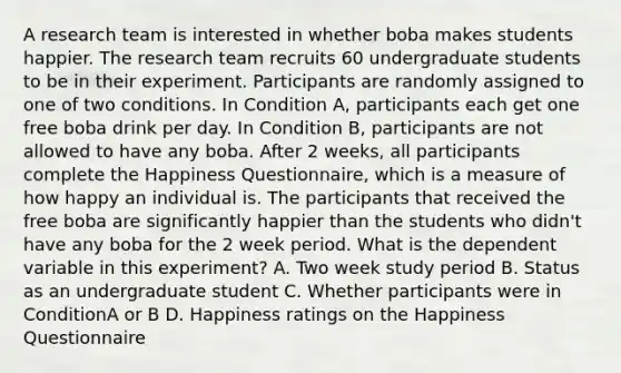 A research team is interested in whether boba makes students happier. The research team recruits 60 undergraduate students to be in their experiment. Participants are randomly assigned to one of two conditions. In Condition A, participants each get one free boba drink per day. In Condition B, participants are not allowed to have any boba. After 2 weeks, all participants complete the Happiness Questionnaire, which is a measure of how happy an individual is. The participants that received the free boba are significantly happier than the students who didn't have any boba for the 2 week period. What is the dependent variable in this experiment? A. Two week study period B. Status as an undergraduate student C. Whether participants were in ConditionA or B D. Happiness ratings on the Happiness Questionnaire