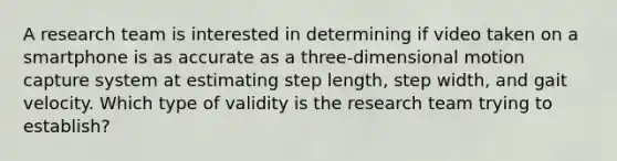 A research team is interested in determining if video taken on a smartphone is as accurate as a three-dimensional motion capture system at estimating step length, step width, and gait velocity. Which type of validity is the research team trying to establish?