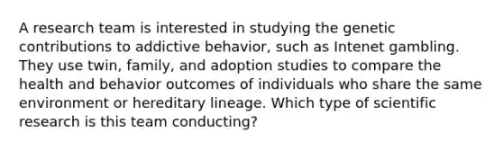 A research team is interested in studying the genetic contributions to addictive behavior, such as Intenet gambling. They use twin, family, and adoption studies to compare the health and behavior outcomes of individuals who share the same environment or hereditary lineage. Which type of <a href='https://www.questionai.com/knowledge/kc4MeoMjTL-scientific-research' class='anchor-knowledge'>scientific research</a> is this team conducting?