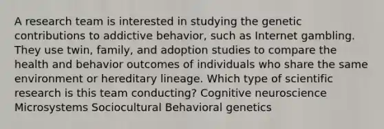 A research team is interested in studying the genetic contributions to addictive behavior, such as Internet gambling. They use twin, family, and adoption studies to compare the health and behavior outcomes of individuals who share the same environment or hereditary lineage. Which type of scientific research is this team conducting? Cognitive neuroscience Microsystems Sociocultural Behavioral genetics