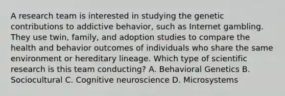 A research team is interested in studying the genetic contributions to addictive behavior, such as Internet gambling. They use twin, family, and adoption studies to compare the health and behavior outcomes of individuals who share the same environment or hereditary lineage. Which type of scientific research is this team conducting? A. Behavioral Genetics B. Sociocultural C. Cognitive neuroscience D. Microsystems