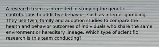 A research team is interested in studying the genetic contributions to addictive behavior, such as internet gambling. They use twin, family and adoption studies to compare the health and behavior outcomes of individuals who share the same environment or hereditary lineage. Which type of scientific research is this team conducting?