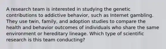 A research team is interested in studying the genetic contributions to addictive behavior, such as Internet gambling. They use twin, family, and adoption studies to compare the health and behavior outcomes of individuals who share the same environment or hereditary lineage. Which type of scientific research is this team conducting?