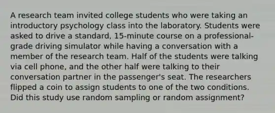 A research team invited college students who were taking an introductory psychology class into the laboratory. Students were asked to drive a standard, 15-minute course on a professional-grade driving simulator while having a conversation with a member of the research team. Half of the students were talking via cell phone, and the other half were talking to their conversation partner in the passenger's seat. The researchers flipped a coin to assign students to one of the two conditions. Did this study use random sampling or random assignment?