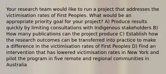 Your research team would like to run a project that addresses the victimisation rates of First Peoples. What would be an appropriate priority goal for your project? A) Produce results quickly by limiting consultations with Indigenous stakeholders B) How many publications can the project produce C) Establish how the research outcomes can be transferred into practice to make a difference in the victimisation rates of First Peoples D) Find an intervention that has lowered victimisation rates in New York and pilot the program in five remote and regional communities in Australia