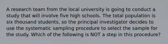 A research team from the local university is going to conduct a study that will involve five high schools. The total population is six thousand students, so the principal investigator decides to use the systematic sampling procedure to select the sample for the study. Which of the following is NOT a step in this procedure?