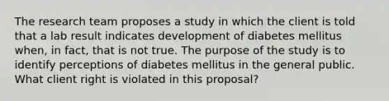 The research team proposes a study in which the client is told that a lab result indicates development of diabetes mellitus when, in fact, that is not true. The purpose of the study is to identify perceptions of diabetes mellitus in the general public. What client right is violated in this proposal?