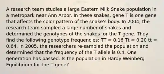 A research team studies a large Eastern Milk Snake population in a metropark near Ann Arbor. In these snakes, gene T is one gene that affects the color pattern of the snake's body. In 2004, the research team sampled a large number of snakes and determined the genotypes of the snakes for the T gene. They find the following genotype frequencies: TT = 0.16 Tt = 0.20 tt = 0.64. In 2005, the researchers re-sampled the population and determined that the frequency of the T allele is 0.4. One generation has passed. Is the population in Hardy Weinberg Equilibrium for the T gene?