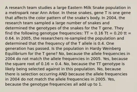 A research team studies a large Eastern Milk Snake population in a metropark near Ann Arbor. In these snakes, gene T is one gene that affects the color pattern of the snake's body. In 2004, the research team sampled a large number of snakes and determined the genotypes of the snakes for the T gene. They find the following genotype frequencies: TT = 0.16 Tt = 0.20 tt = 0.64. In 2005, the researchers re-sampled the population and determined that the frequency of the T allele is 0.4. One generation has passed. Is the population in Hardy Weinberg Equilibrium for the T gene? No, because the allele frequencies in 2004 do not match the allele frequencies in 2005. Yes, because the square root of 0.16 = 0.4. No, because the TT genotype is likely being selected against in this population. No, because there is selection occurring AND because the allele frequencies in 2004 do not match the allele frequencies in 2005. Yes, because the genotype frequencies all add up to 1.