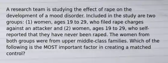 A research team is studying the effect of rape on the development of a mood disorder. Included in the study are two groups: (1) women, ages 19 to 29, who filed rape charges against an attacker and (2) women, ages 19 to 29, who self-reported that they have never been raped. The women from both groups were from upper middle-class families. Which of the following is the MOST important factor in creating a matched control?