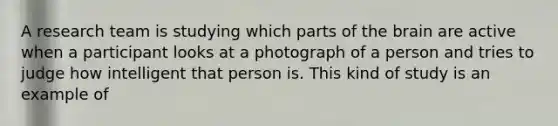 A research team is studying which parts of the brain are active when a participant looks at a photograph of a person and tries to judge how intelligent that person is. This kind of study is an example of