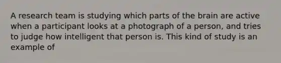 A research team is studying which parts of the brain are active when a participant looks at a photograph of a person, and tries to judge how intelligent that person is. This kind of study is an example of