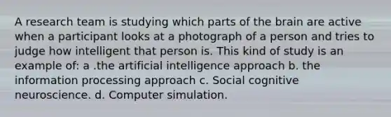 A research team is studying which parts of the brain are active when a participant looks at a photograph of a person and tries to judge how intelligent that person is. This kind of study is an example of: a .the artificial intelligence approach b. the information processing approach c. Social cognitive neuroscience. d. Computer simulation.