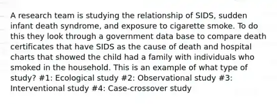 A research team is studying the relationship of SIDS, sudden infant death syndrome, and exposure to cigarette smoke. To do this they look through a government data base to compare death certificates that have SIDS as the cause of death and hospital charts that showed the child had a family with individuals who smoked in the household. This is an example of what type of study? #1: Ecological study #2: Observational study #3: Interventional study #4: Case-crossover study