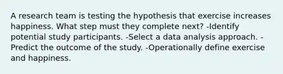 A research team is testing the hypothesis that exercise increases happiness. What step must they complete next? -Identify potential study participants. -Select a data analysis approach. -Predict the outcome of the study. -Operationally define exercise and happiness.