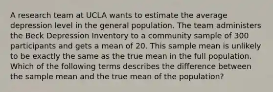 A research team at UCLA wants to estimate the average depression level in the general population. The team administers the Beck Depression Inventory to a community sample of 300 participants and gets a mean of 20. This sample mean is unlikely to be exactly the same as the true mean in the full population. Which of the following terms describes the difference between the sample mean and the true mean of the population?