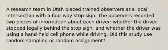 A research team in Utah placed trained observers at a local intersection with a four-way stop sign. The observers recorded two pieces of information about each driver: whether the driver stopped legally behind the stop sign, and whether the driver was using a hand-held cell phone while driving. Did this study use random sampling or random assignment?