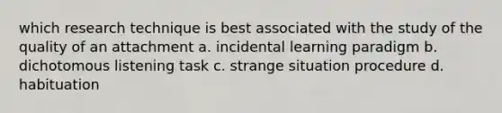 which research technique is best associated with the study of the quality of an attachment a. incidental learning paradigm b. dichotomous listening task c. strange situation procedure d. habituation