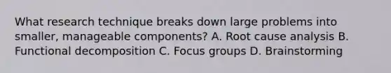 What research technique breaks down large problems into smaller, manageable components? A. Root cause analysis B. Functional decomposition C. Focus groups D. Brainstorming