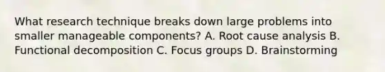 What research technique breaks down large problems into smaller manageable components? A. Root cause analysis B. Functional decomposition C. Focus groups D. Brainstorming