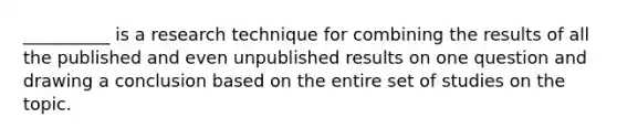 __________ is a research technique for combining the results of all the published and even unpublished results on one question and drawing a conclusion based on the entire set of studies on the topic.