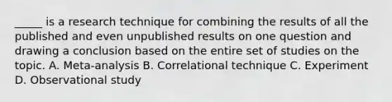 _____ is a research technique for combining the results of all the published and even unpublished results on one question and drawing a conclusion based on the entire set of studies on the topic. A. Meta-analysis B. Correlational technique C. Experiment D. Observational study