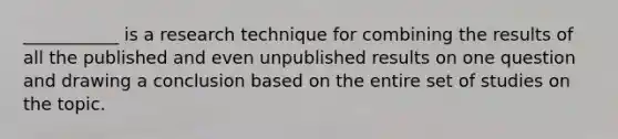 ___________ is a research technique for combining the results of all the published and even unpublished results on one question and drawing a conclusion based on the entire set of studies on the topic.