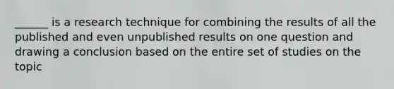 ______ is a research technique for combining the results of all the published and even unpublished results on one question and drawing a conclusion based on the entire set of studies on the topic