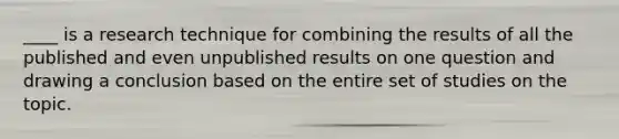 ____ is a research technique for combining the results of all the published and even unpublished results on one question and drawing a conclusion based on the entire set of studies on the topic.