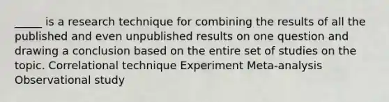 _____ is a research technique for combining the results of all the published and even unpublished results on one question and drawing a conclusion based on the entire set of studies on the topic. Correlational technique Experiment Meta-analysis Observational study